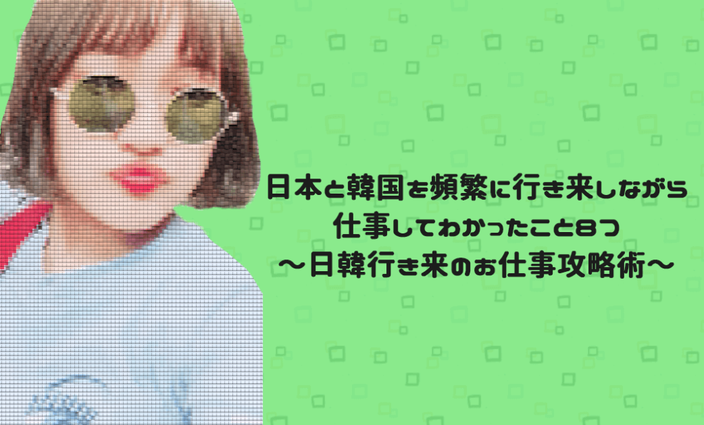 日本と韓国を頻繁に行き来しながら仕事してわかったこと8つ〜日韓行き来のお仕事攻略術〜｜こりあーとKOREART